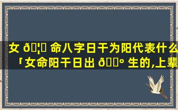 女 🦍 命八字日干为阳代表什么「女命阳干日出 🐺 生的,上辈子是男的」